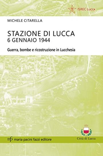 Stazione di Lucca 6 gennaio 1944: Guerra, bombe e ricostruzione in Lucchesia (Storie e comunità)